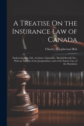 A Treatise On the Insurance Law of Canada Embracing Fire, Life, Accident, Guarantee, Mutual Benefit, Etc., With an Analysis of the Jurisprudence and of the Statute Law of the Dominion