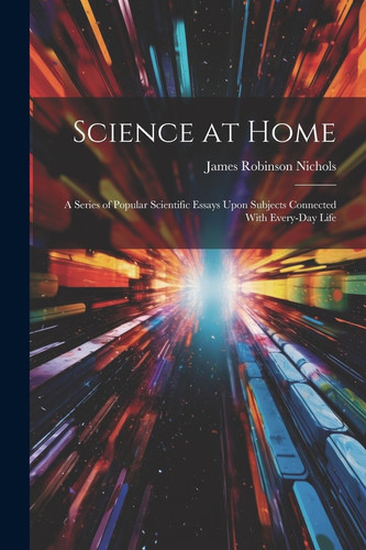 Science at Home A Series of Popular Scientific Essays Upon Subjects Connected With Every-Day Life