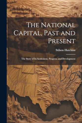The National Capital, Past and Present The Story of Its Settlement, Progress, and Development