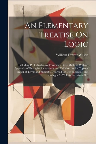 An Elementary Treatise On Logic: Including Pt. I. Analysis of Formulae. Pt. Ii. Method. With an Appendix of Examples for Analysis and Criticism. and a