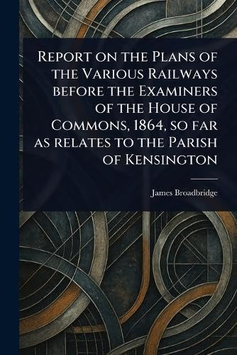 Report on the Plans of the Various Railways Before the Examiners of the House of Commons, 1864, so Far as Relates to the Parish of Kensington