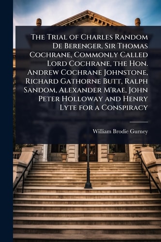 The Trial of Charles Random De Berenger, Sir Thomas Cochrane, Commonly Called Lord Cochrane, the Hon. Andrew Cochrane Johnstone, Richard Gathorne Butt, Ralph Sandom, Alexander M'rae, John Peter Holloway and Henry Lyte for a Conspiracy