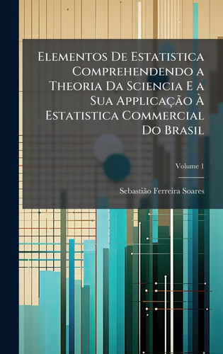 Elementos De Estatistica Comprehendendo a Theoria Da Sciencia E a Sua ApplicaçÃ£o Ã€ Estatistica Commercial Do Brasil