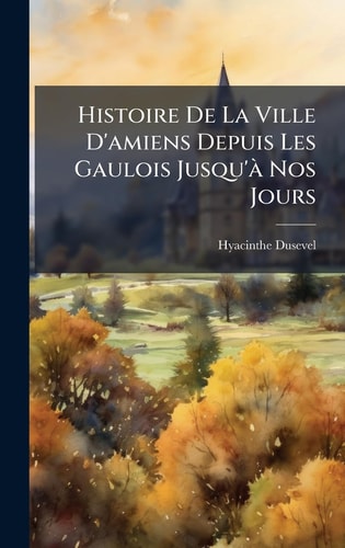 Histoire De La Ville D'amiens Depuis Les Gaulois Jusqu'Ã Nos Jours
