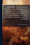 Memoria De Las Juntas Municipales De Sanidad Y Beneficencia De Madrid Acerca De La Epidemia De Colera-Morbo Asiatico Padecida En Esta Capital En 1855