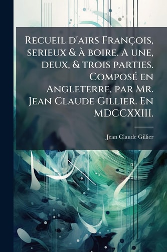 Recueil d'airs François, Serieux & Ã Boire. a une, Deux, & Trois Parties. ComposÃ(c) en Angleterre, Par Mr. Jean Claude Gillier. en MDCCXXIII