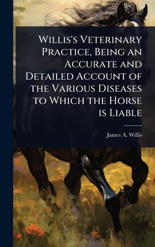 Willis's Veterinary Practice, Being an Accurate and Detailed Account of the Various Diseases to Which the Horse is Liable
