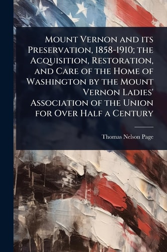 Mount Vernon and Its Preservation, 1858-1910; the Acquisition, Restoration, and Care of the Home of Washington by the Mount Vernon Ladies' Association of the Union for Over Half a Century