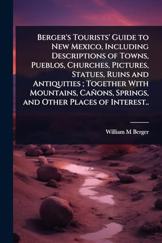 Berger's Tourists' Guide to New Mexico, Including Descriptions of Towns, Pueblos, Churches, Pictures, Statues, Ruins and Antiquities; Together With Mountains, Cañons, Springs, and Other Places of Interest..
