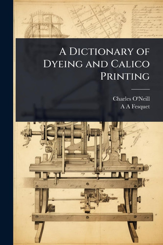 A Dictionary of Dyeing and Calico Printing