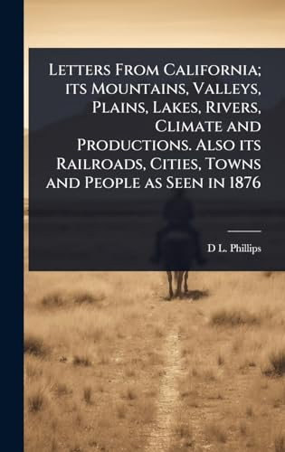 Letters From California; Its Mountains, Valleys, Plains, Lakes, Rivers, Climate and Productions. Also Its Railroads, Cities, Towns and People as Seen in 1876