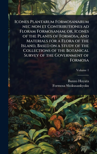Icones Plantarum Formosanarum Nec Non Et Contributiones Ad Floram Formosanam; Or, Icones of the Plants of Formosa, and Materials for a Flora of the Island, Based on a Study of the Collections of the Botanical Survey of the Government of Formosa