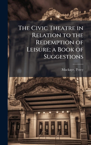 The Civic Theatre in Relation to the Redemption of Leisure; a Book of Suggestions