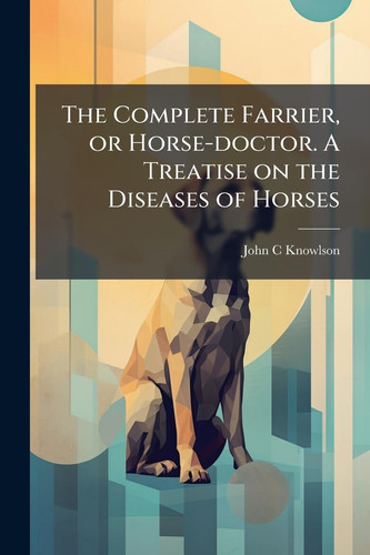 The Complete Farrier, Or Horse-doctor. A Treatise on the Diseases of Horses