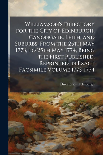 Williamson's Directory for the City of Edinburgh, Canongate, Leith, and Suburbs, From the 25th May 1773, to 25th May 1774, Being the First Published. Reprinted in Exact Facsimile Volume 1773-1774
