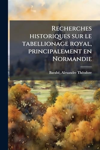 Recherches Historiques Sur le Tabellionage Royal, Principalement en Normandie