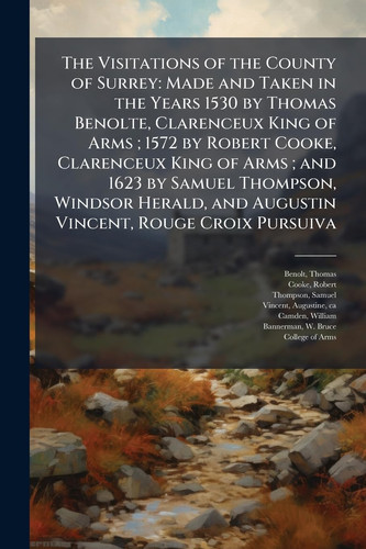 The Visitations of the County of Surrey Made and Taken in the Years 1530 by Thomas Benolte, Clarenceux King of Arms; 1572 by Robert Cooke, Clarenceux King of Arms; and 1623 by Samuel Thompson, Windsor Herald, and Augustin Vincent, Rouge Croix Pursuiva