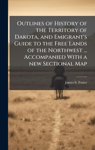 Outlines of History of the Territory of Dakota, and Emigrant's Guide to the Free Lands of the Northwest ... Accompanied With a New Sectional Map