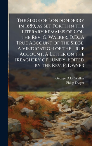 The Siege of Londonderry in 1689, As Set Forth in the Literary Remains of Col. the Rev. G. Walker, D. D. , a True Account of the Siege. a Vindication of the True Account. a Letter on the Treachery of Lundy. Edited by the Rev. P. Dwyer
