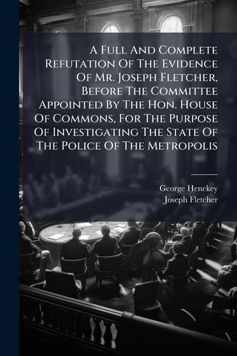 A Full And Complete Refutation Of The Evidence Of Mr. Joseph Fletcher, Before The Committee Appointed By The Hon. House Of Commons, For The Purpose Of Investigating The State Of The Police Of The Metropolis