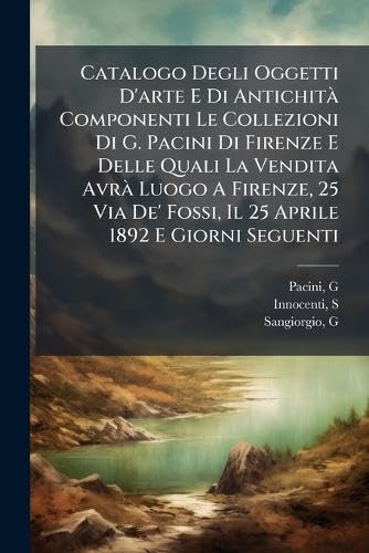 Catalogo Degli Oggetti D'arte E Di AntichitÃ Componenti Le Collezioni Di G. Pacini Di Firenze E Delle Quali La Vendita AvrÃ Luogo A Firenze, 25 Via De' Fossi, Il 25 Aprile 1892 E Giorni Seguenti
