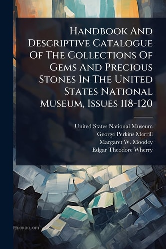 Handbook And Descriptive Catalogue Of The Collections Of Gems And Precious Stones In The United States National Museum, Issues 118-120