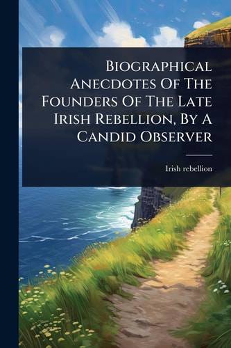 Biographical Anecdotes Of The Founders Of The Late Irish Rebellion, By A Candid Observer