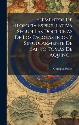 Elementos de FilosofÃ-A Especulativa Segun Las Doctrinas de Los Escolàsticos y Singularmente de Santo Tomàs de Aquino...