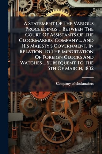 A Statement of the Various Proceedings ... Between the Court of Assistants of the Clockmakers' Company ... and His Majesty's Government, in Relation to the Importation of Foreign Clocks and Watches ... Subsequent to the 5th of March 1832