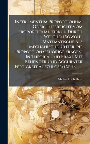 Instrumentum Proportionum, Oder Unterricht Vom Proportional-Zirkul, Durch Welchen Sowohl Matematische Als Mechanische, Unter Die Proportion Gehorige Fragen, in Theoria und Praxi, Mit Behender und Accurater Fertigkeit Aufzulosen Sehn ... ...