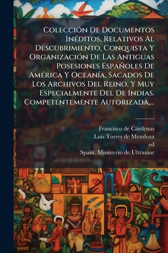 ColecciÃ3n De Documentos InÃ(c)ditos, Relativos Al Descubrimiento, Conquista Y OrganizaciÃ3n De Las Antiguas Posesiones Españoles De AmÃ(c)rica Y OceanÃ-a, Sacados De Los Archivos Del Reino, Y Muy Especialmente Del De Indias. Competentemente Autorizada, ..