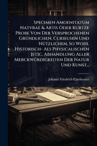 Specimen Amoenitatum Natvrae & Artis Oder Kurtze Probe Von Der Versprochenen GrÃ1/4ndlichen, Curieusen Und NÃ1/4tzlichen, So Wohl Historisch- Als Physicalischen [et]c. Abhandlung Aller MerckwÃ1/4rdigkeiten Der Natur Und Kunst...