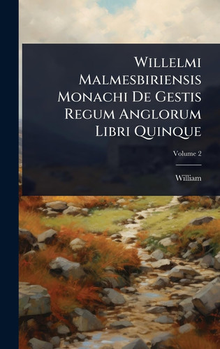 Willelmi Malmesbiriensis Monachi De Gestis Regum Anglorum Libri Quinque