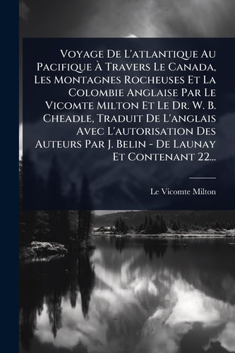 Voyage de l'atlantique Au Pacifique Ãe Travers le Canada, les Montagnes Rocheuses et la Colombie Anglaise Par le Vicomte Milton et le Dr. W. B. Cheadle, Traduit de l'anglais Avec l'autorisation des Auteurs Par J. Belin - de Launay et Contenant 22...
