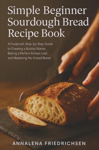 Simple Beginner Sourdough Bread Recipe Book A Foolproof, Step-by-Step Guide to Creating a Bubbly Starter, Baking a Perfect Artisan Loaf, and Mastering No-Knead Bread
