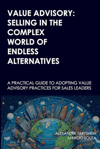 Value Advisory Selling in the Complex World of Endless Alternatives: A Practical Guide to Adopting Value Advisory Practices for Sales Leaders