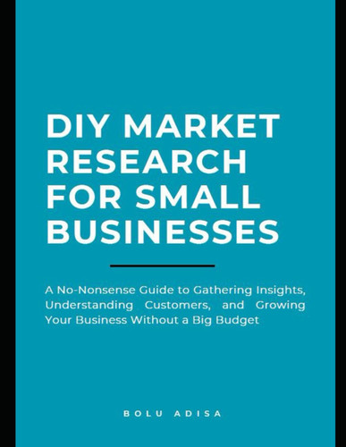 DIY Market Research for Small Businesses: A No-Nonsense Guide to Gathering Insights, Understanding Customers, and Growing Your Business Without a Big Budget