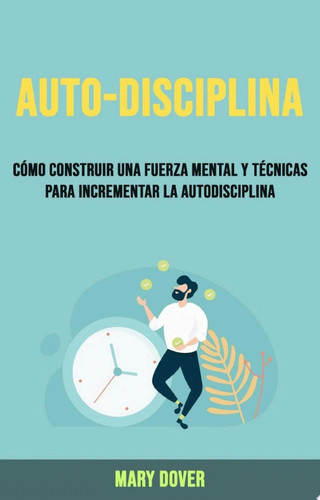 Auto-Disciplina: Cómo Construir Una Fuerza Mental Y Técnicas Para Incrementar La Autodisciplina.