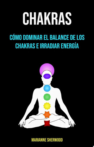 Chakras: Cómo Dominar El Balance De Los Chakras E Irradiar Energía