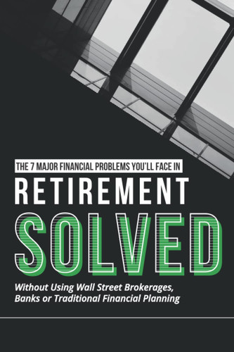 The 7 Major Financial Problems You'll Face In Retirement... Solved!: Without Wall Street Brokerages, Banks or Traditional Financial Planning