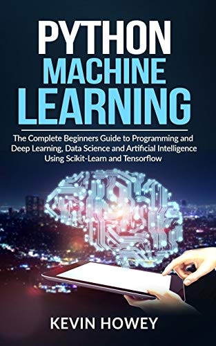 Python Machine Learning The Complete Beginners Guide to Programming and Deep Learning, Data Science and Artificial Intelligence Using Scikit-Learn and Tensorflow