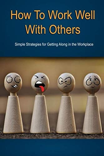 How to Work Well With Others: Simple Strategies For Getting Along in the Workplace