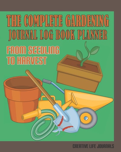 The Complete Gardening Journal Log Book Planner from Seedling to Harvest Comprehensive Gardening Planner from Gardening Budget and Expenses to Garden Organizer, Crop Rotation, to Do Lists and More