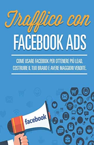 Traffico con Facebook Ads Come Usare Facebook Ads per Ottenere Più Lead, Creare il Tuo Brand e Generare Più Vendite