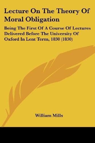 Lecture On The Theory Of Moral Obligation Being The First Of A Course Of Lectures Delivered Before The University Of Oxford In Lent Term, 1830 (1830)