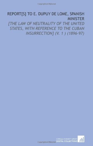 Report[S] to E. Dupuy De Lome, Spanish Minister: [the Law of Neutrality of the United States, With Reference to the Cuban Insurrection] (V. 1 ) (1896-97)