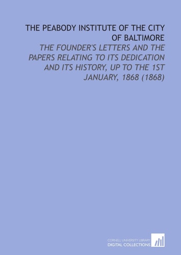 The Peabody Institute of the City of Baltimore: The Founder's Letters and the Papers Relating to Its Dedication and Its History, Up to the 1st January, 1868 (1868)