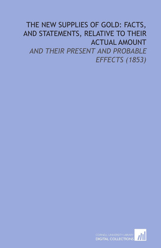 The New Supplies of Gold: Facts, and Statements, Relative to Their Actual Amount: And Their Present and Probable Effects (1853)