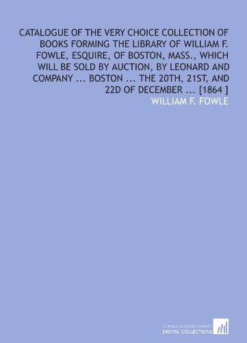 Catalogue of the very choice collection of books forming the library of William F. Fowle, esquire, of Boston, Mass., which will be sold by auction, by ... 20th, 21st, and 22d of December ... [1864 ]
