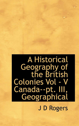 A Historical Geography of the British Colonies Vol - V Canada--pt. III, Geographical